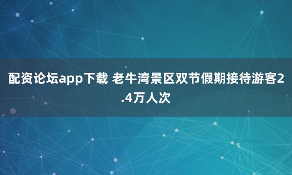 配资论坛app下载 老牛湾景区双节假期接待游客2.4万人次