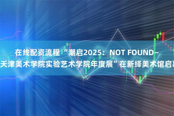 在线配资流程 “潮启2025:NOT FOUND——天津美术学院实验艺术学院年度展”在新绎美术馆启幕