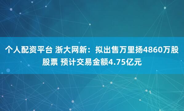 个人配资平台 浙大网新：拟出售万里扬4860万股股票 预计交易金额4.75亿元