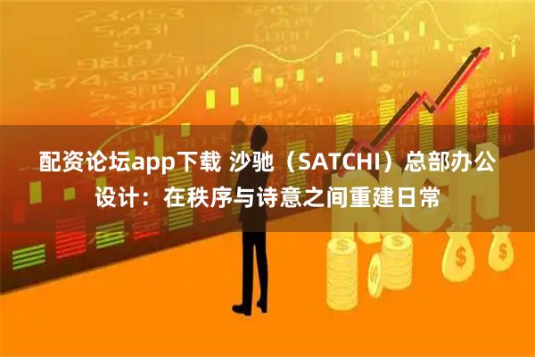 配资论坛app下载 沙驰(SATCHI)总部办公设计:在秩序与诗意之间重建日常