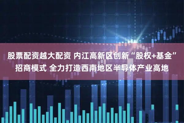 股票配资越大配资 内江高新区创新“股权+基金”招商模式 全力打造西南地区半导体产业高地