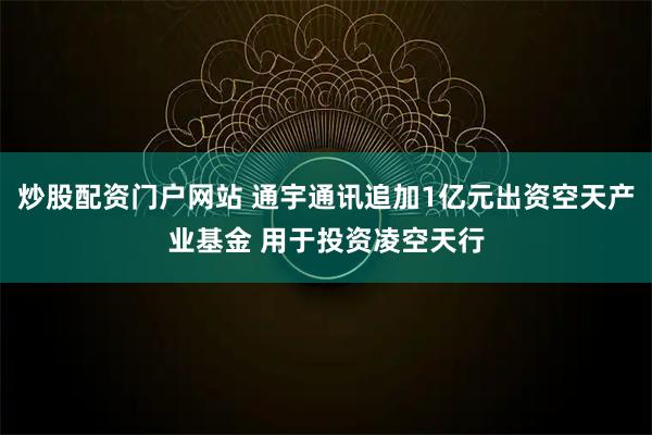 炒股配资门户网站 通宇通讯追加1亿元出资空天产业基金 用于投资凌空天行